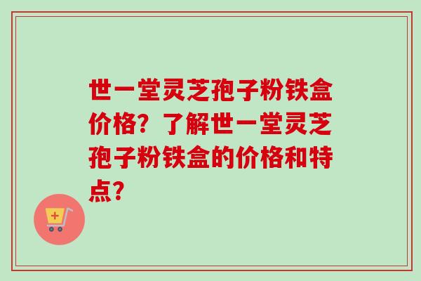 世一堂灵芝孢子粉铁盒价格？了解世一堂灵芝孢子粉铁盒的价格和特点？