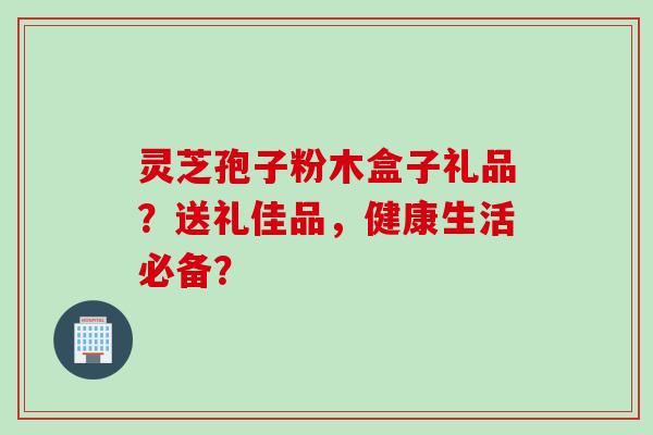 灵芝孢子粉木盒子礼品？送礼佳品，健康生活必备？