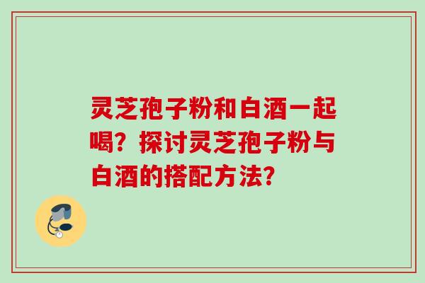 灵芝孢子粉和白酒一起喝？探讨灵芝孢子粉与白酒的搭配方法？