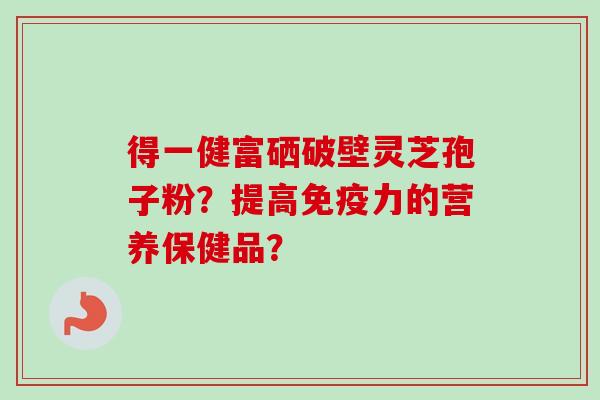 得一健富硒破壁灵芝孢子粉？提高免疫力的营养保健品？
