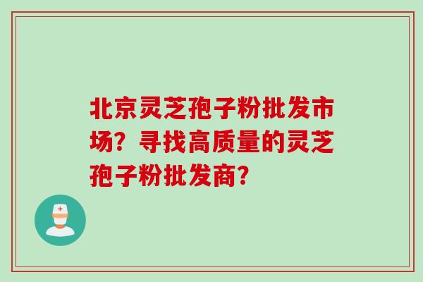 北京灵芝孢子粉批发市场？寻找高质量的灵芝孢子粉批发商？