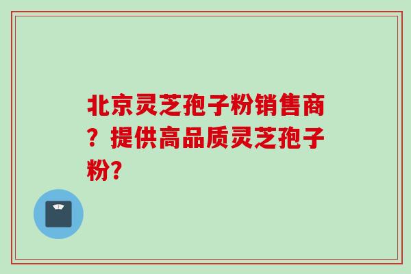 北京灵芝孢子粉销售商？提供高品质灵芝孢子粉？