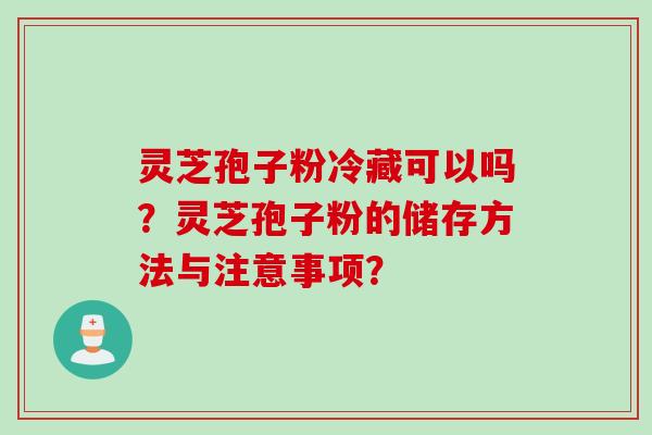 灵芝孢子粉冷藏可以吗？灵芝孢子粉的储存方法与注意事项？