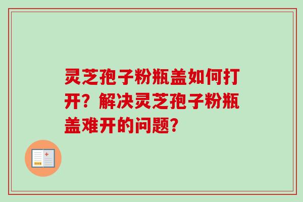 灵芝孢子粉瓶盖如何打开？解决灵芝孢子粉瓶盖难开的问题？