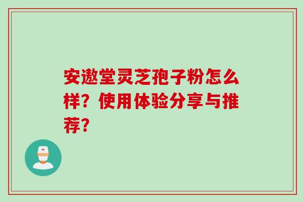 安遨堂灵芝孢子粉怎么样？使用体验分享与推荐？