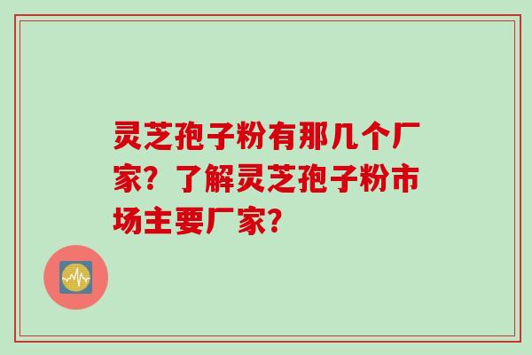 灵芝孢子粉有那几个厂家？了解灵芝孢子粉市场主要厂家？