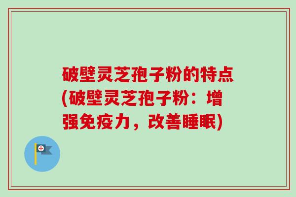 破壁灵芝孢子粉的特点(破壁灵芝孢子粉：增强免疫力，改善睡眠)