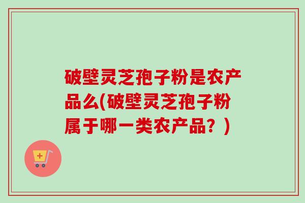 破壁灵芝孢子粉是农产品么(破壁灵芝孢子粉属于哪一类农产品?) 破壁灵芝孢子粉是农产品么(破壁灵芝孢子粉属于哪一类农产品?)
