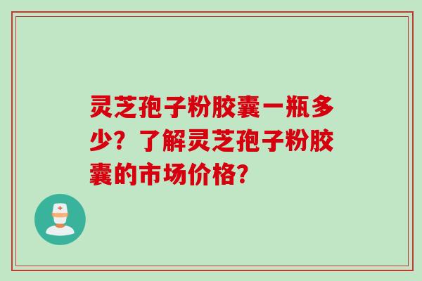 灵芝孢子粉胶囊一瓶多少？了解灵芝孢子粉胶囊的市场价格？