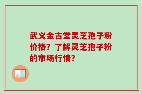 武义金古堂灵芝孢子粉价格？了解灵芝孢子粉的市场行情？