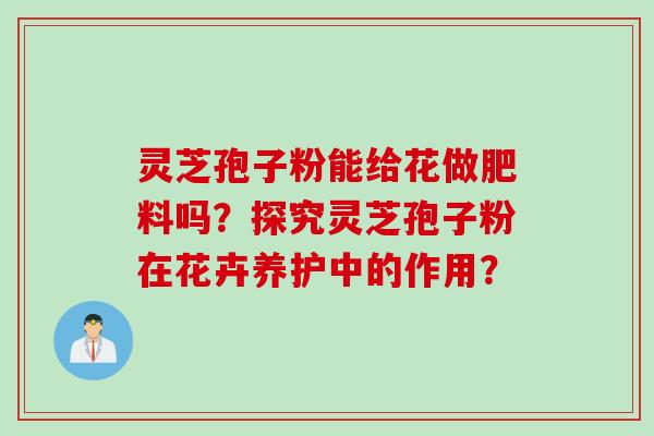 灵芝孢子粉能给花做肥料吗？探究灵芝孢子粉在花卉养护中的作用？