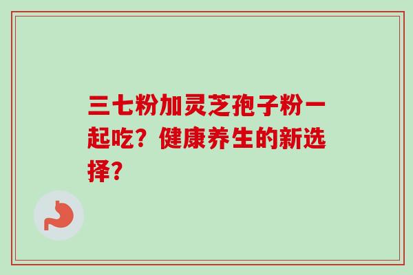 三七粉加灵芝孢子粉一起吃?健康养生的新选择? 三七粉加灵芝孢子粉一起吃?健康养生的新选择?
