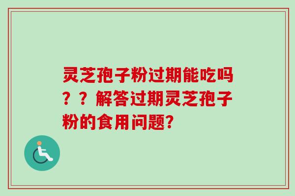灵芝孢子粉过期能吃吗??解答过期灵芝孢子粉的食用问题? 灵芝孢子粉过期能吃吗??解答过期灵芝孢子粉的食用问题?