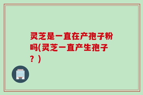 灵芝是一直在产孢子粉吗(灵芝一直产生孢子？)