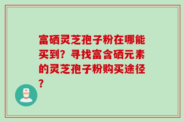 富硒灵芝孢子粉在哪能买到？寻找富含硒元素的灵芝孢子粉购买途径？