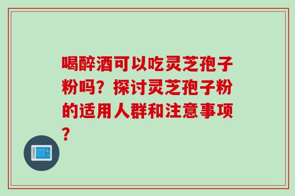 喝醉酒可以吃灵芝孢子粉吗？探讨灵芝孢子粉的适用人群和注意事项？