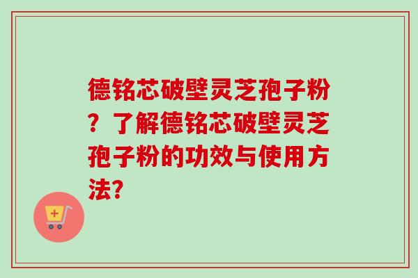 德铭芯破壁灵芝孢子粉？了解德铭芯破壁灵芝孢子粉的功效与使用方法？
