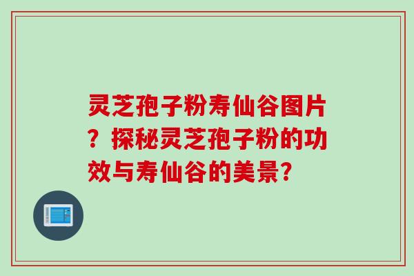 灵芝孢子粉寿仙谷图片？探秘灵芝孢子粉的功效与寿仙谷的美景？