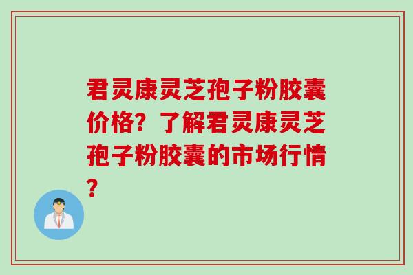 君灵康灵芝孢子粉胶囊价格？了解君灵康灵芝孢子粉胶囊的市场行情？