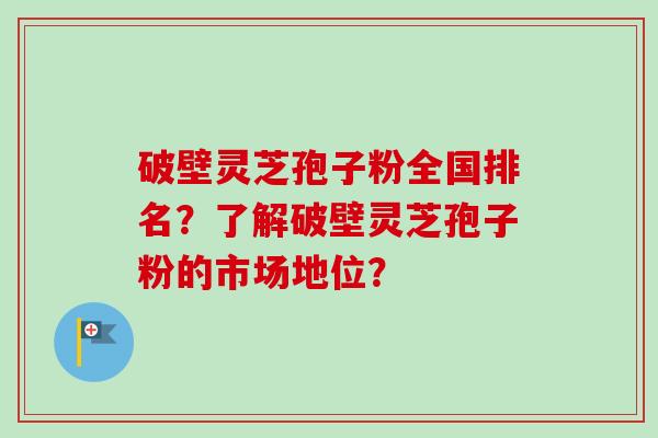 破壁灵芝孢子粉全国排名？了解破壁灵芝孢子粉的市场地位？