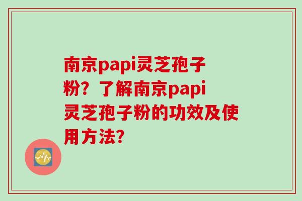 南京papi灵芝孢子粉？了解南京papi灵芝孢子粉的功效及使用方法？
