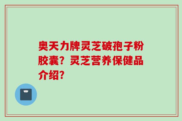 奥天力牌灵芝破孢子粉胶囊？灵芝营养保健品介绍？