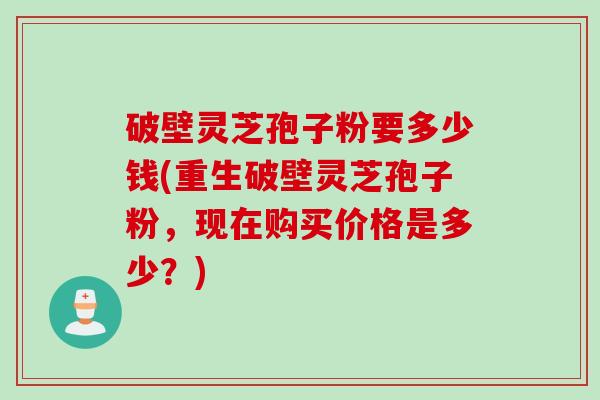 破壁灵芝孢子粉要多少钱(重生破壁灵芝孢子粉，现在购买价格是多少？)
