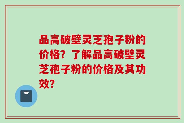 品高破壁灵芝孢子粉的价格？了解品高破壁灵芝孢子粉的价格及其功效？