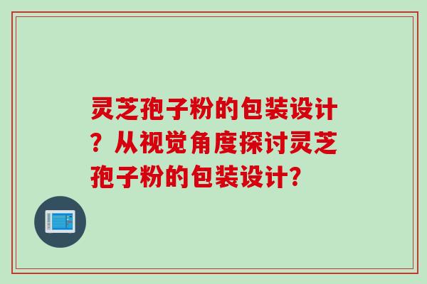 灵芝孢子粉的包装设计?从视觉角度探讨灵芝孢子粉的包装设计? 灵芝孢子粉的包装设计?从视觉角度探讨灵芝孢子粉的包装设计?