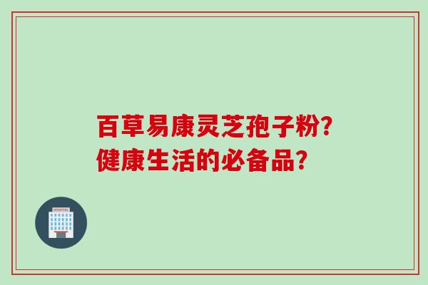 百草易康灵芝孢子粉？健康生活的必备品？