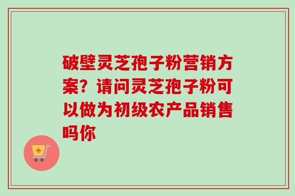 破壁灵芝孢子粉营销方案？请问灵芝孢子粉可以做为初级农产品销售吗你