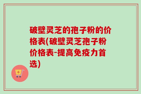 破壁灵芝的孢子粉的价格表(破壁灵芝孢子粉价格表-提高免疫力首选)