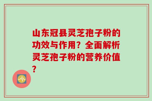 山东冠县灵芝孢子粉的功效与作用？全面解析灵芝孢子粉的营养价值？