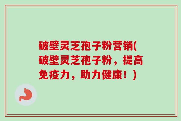 破壁灵芝孢子粉营销(破壁灵芝孢子粉，提高免疫力，助力健康！)