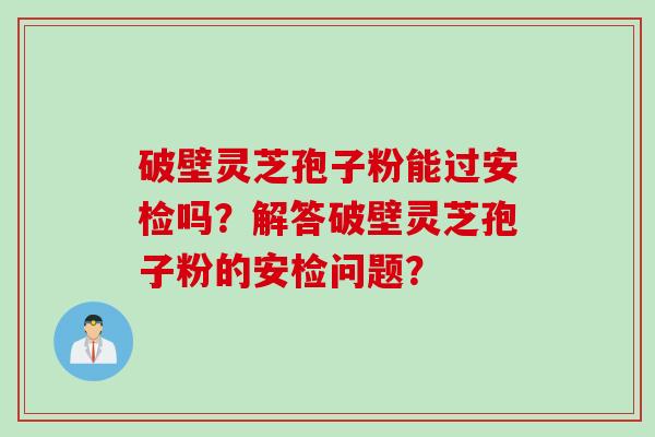 破壁灵芝孢子粉能过安检吗？解答破壁灵芝孢子粉的安检问题？