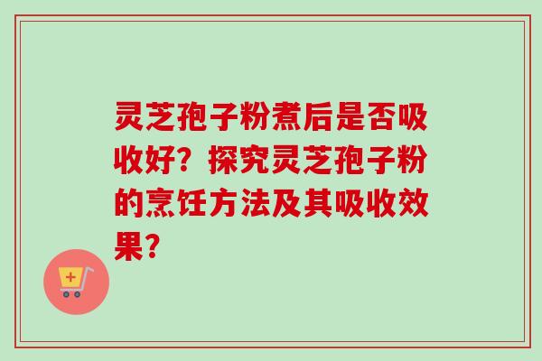 灵芝孢子粉煮后是否吸收好？探究灵芝孢子粉的烹饪方法及其吸收效果？