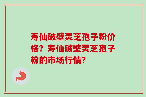 寿仙破壁灵芝孢子粉价格？寿仙破壁灵芝孢子粉的市场行情？