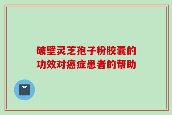 破壁灵芝孢子粉胶囊的功效对癌症患者的帮助