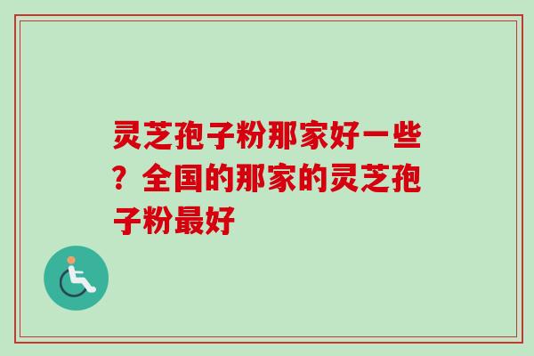 灵芝孢子粉那家好一些？全国的那家的灵芝孢子粉最好