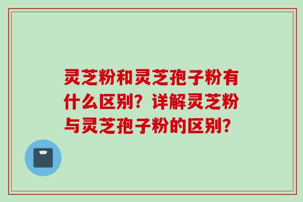 灵芝粉和灵芝孢子粉有什么区别？详解灵芝粉与灵芝孢子粉的区别？