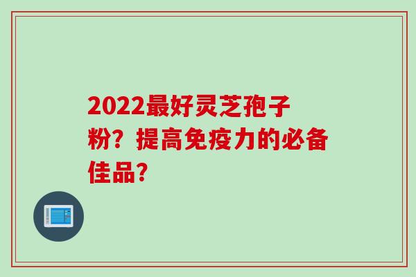 2022最好灵芝孢子粉？提高免疫力的必备佳品？
