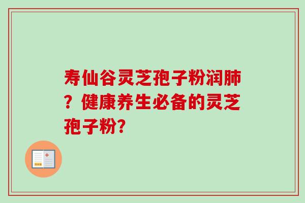 寿仙谷灵芝孢子粉润肺？健康养生必备的灵芝孢子粉？