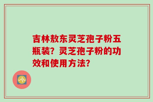 吉林敖东灵芝孢子粉五瓶装？灵芝孢子粉的功效和使用方法？