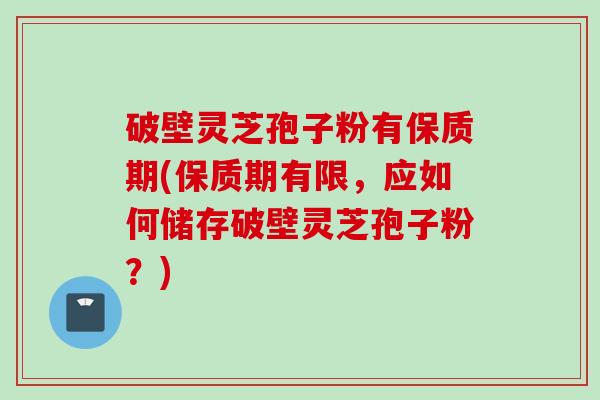 破壁灵芝孢子粉有保质期(保质期有限，应如何储存破壁灵芝孢子粉？)