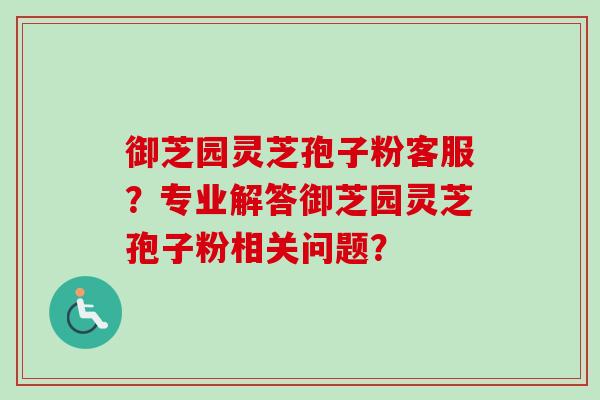 御芝园灵芝孢子粉客服？专业解答御芝园灵芝孢子粉相关问题？