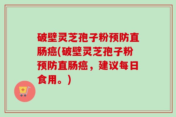 破壁灵芝孢子粉预防直肠癌(破壁灵芝孢子粉预防直肠癌，建议每日食用。)