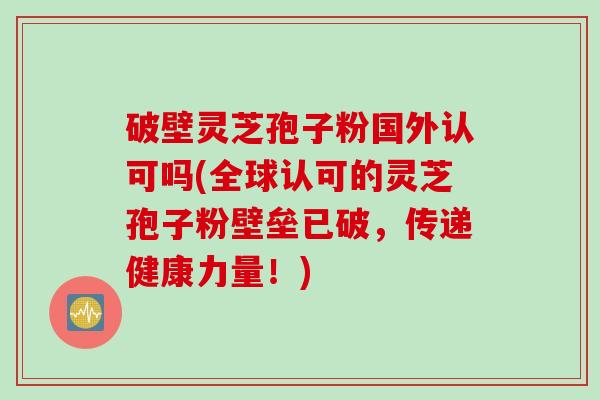 破壁灵芝孢子粉国外认可吗(全球认可的灵芝孢子粉壁垒已破，传递健康力量！)