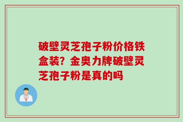 破壁灵芝孢子粉价格铁盒装？金奥力牌破壁灵芝孢子粉是真的吗