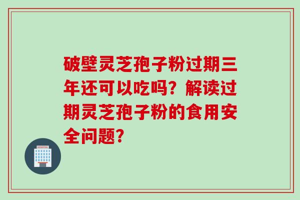 破壁灵芝孢子粉过期三年还可以吃吗？解读过期灵芝孢子粉的食用安全问题？
