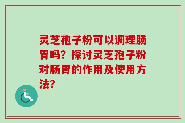 灵芝孢子粉可以调理肠胃吗？探讨灵芝孢子粉对肠胃的作用及使用方法？